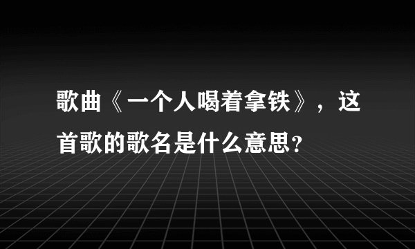 歌曲《一个人喝着拿铁》，这首歌的歌名是什么意思？