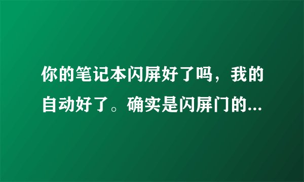 你的笔记本闪屏好了吗，我的自动好了。确实是闪屏门的LG屏幕，怪事了，莫非是回光返照？