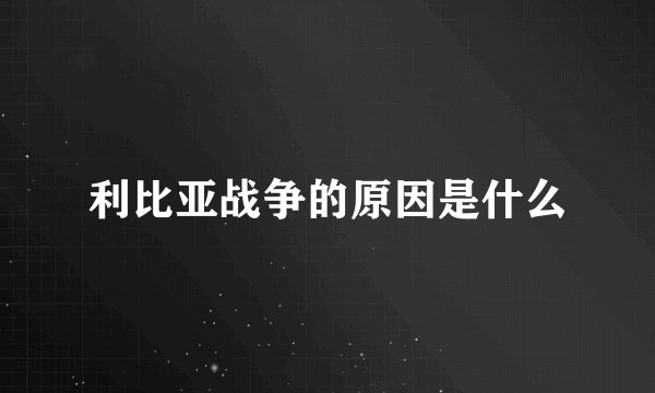 利比亚战争的原因是什么