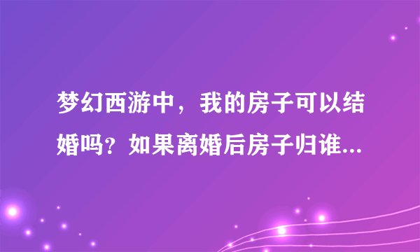 梦幻西游中，我的房子可以结婚吗？如果离婚后房子归谁？我是女的！
