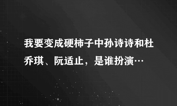 我要变成硬柿子中孙诗诗和杜乔琪、阮适止，是谁扮演…