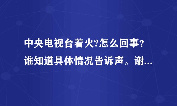 中央电视台着火?怎么回事？谁知道具体情况告诉声。谢谢先```