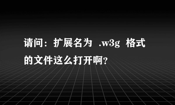 请问：扩展名为  .w3g  格式的文件这么打开啊？