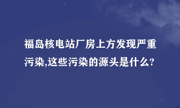 福岛核电站厂房上方发现严重污染,这些污染的源头是什么?