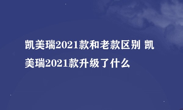 凯美瑞2021款和老款区别 凯美瑞2021款升级了什么