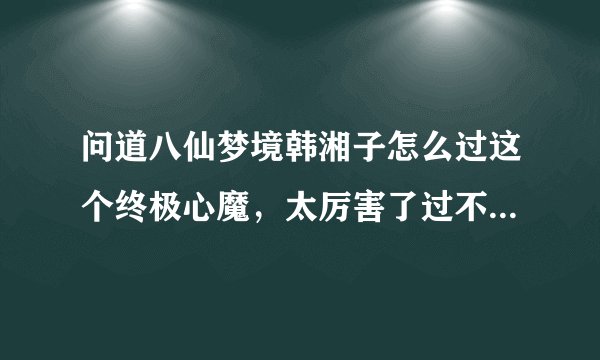问道八仙梦境韩湘子怎么过这个终极心魔，太厉害了过不去求高手、、