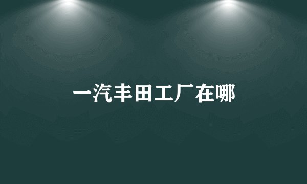 一汽丰田工厂在哪