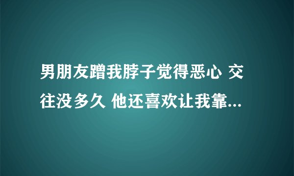 男朋友蹭我脖子觉得恶心 交往没多久 他还喜欢让我靠躺在他怀里然后抱着我 我觉得很害怕牵我的手我就很