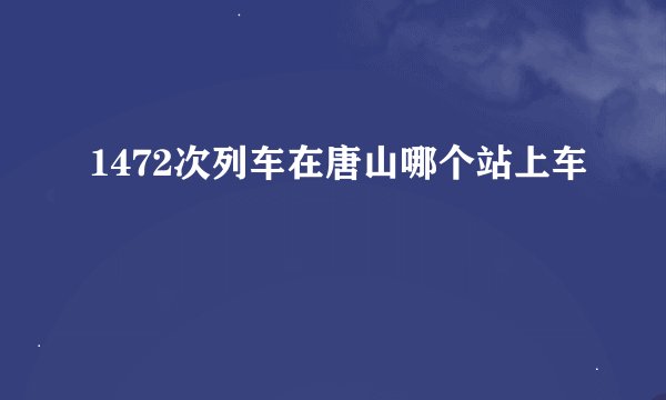 1472次列车在唐山哪个站上车