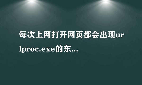 每次上网打开网页都会出现urlproc.exe的东西。说让我重装系统，修复什么程序？这是为什么呀