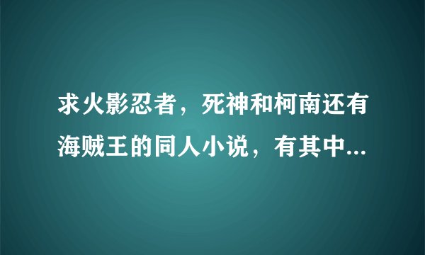 求火影忍者，死神和柯南还有海贼王的同人小说，有其中一样也请发给我，谢谢。377423410@qq.com