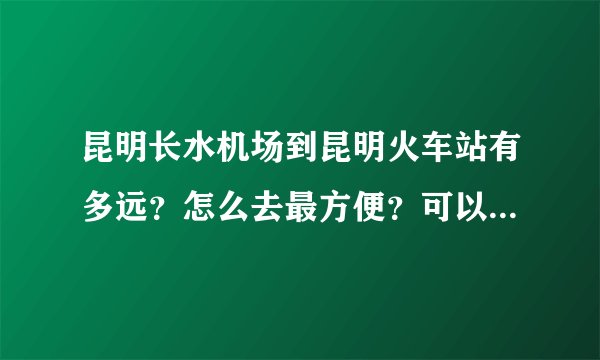 昆明长水机场到昆明火车站有多远?怎么去最方便?可以打车吗?费用是多少?谢谢。