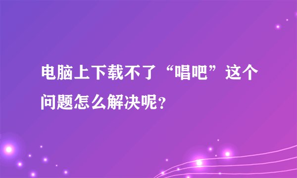 电脑上下载不了“唱吧”这个问题怎么解决呢？