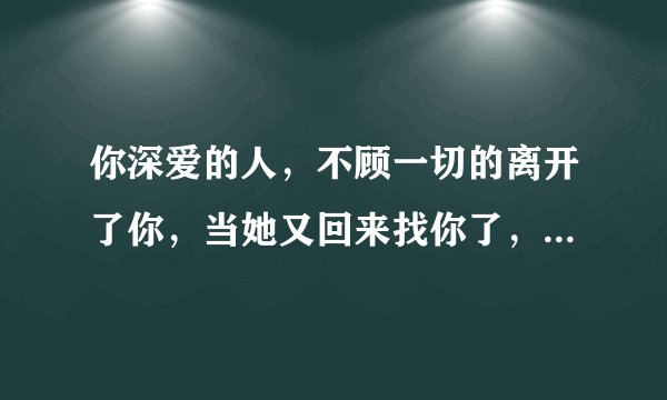 你深爱的人，不顾一切的离开了你，当她又回来找你了，你会怎么办？