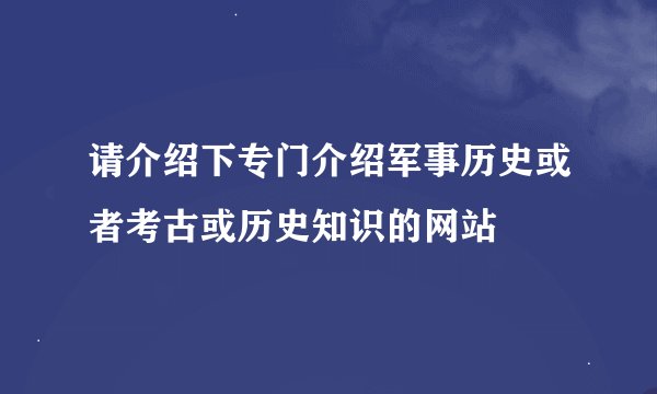 请介绍下专门介绍军事历史或者考古或历史知识的网站