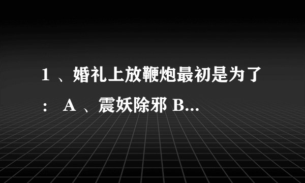 1 、婚礼上放鞭炮最初是为了： A 、震妖除邪 B 、增加喜庆 C 、求子 D 、祝愿婚后美好 2 、以下历史事件中