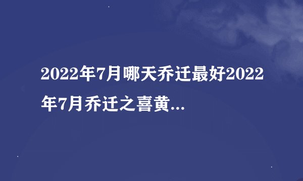 2022年7月哪天乔迁最好2022年7月乔迁之喜黄道吉日一览表