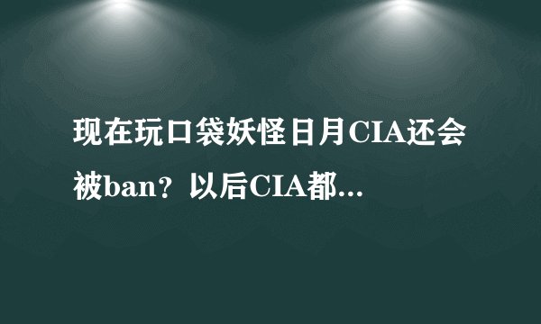 现在玩口袋妖怪日月CIA还会被ban？以后CIA都会被禁吗