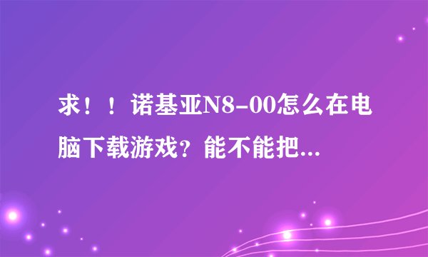 求！！诺基亚N8-00怎么在电脑下载游戏？能不能把全过程告诉我呀！用电脑下！怎么安装到手机里！谢谢啦