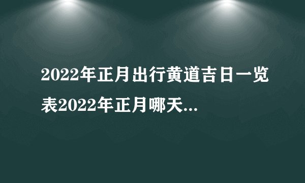 2022年正月出行黄道吉日一览表2022年正月哪天出行最好