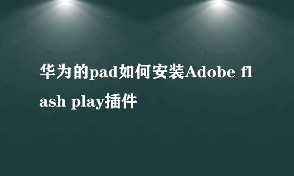 华为的pad如何安装Adobe flash play插件