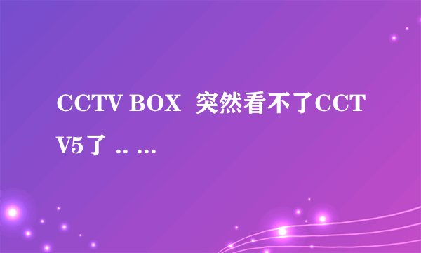 CCTV BOX  突然看不了CCTV5了 .. 是怎么回事.