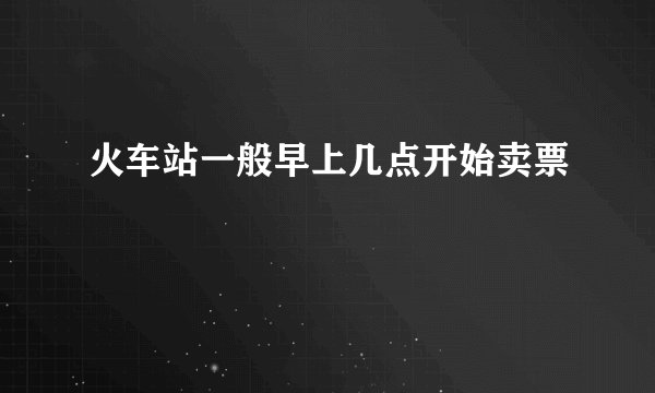 火车站一般早上几点开始卖票