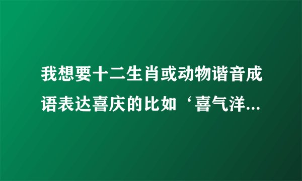我想要十二生肖或动物谐音成语表达喜庆的比如‘喜气洋洋’三羊开泰 谢谢大家