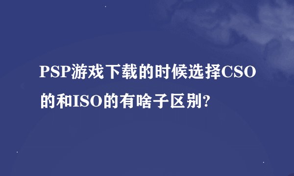 PSP游戏下载的时候选择CSO的和ISO的有啥子区别?