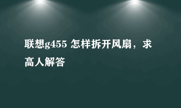 联想g455 怎样拆开风扇，求高人解答