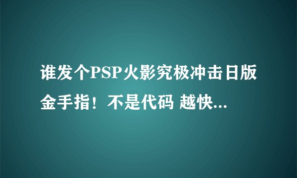 谁发个PSP火影究极冲击日版金手指！不是代码 越快越好！跪求。。