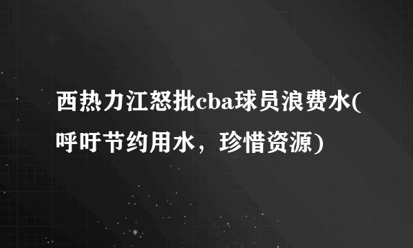 西热力江怒批cba球员浪费水(呼吁节约用水，珍惜资源)