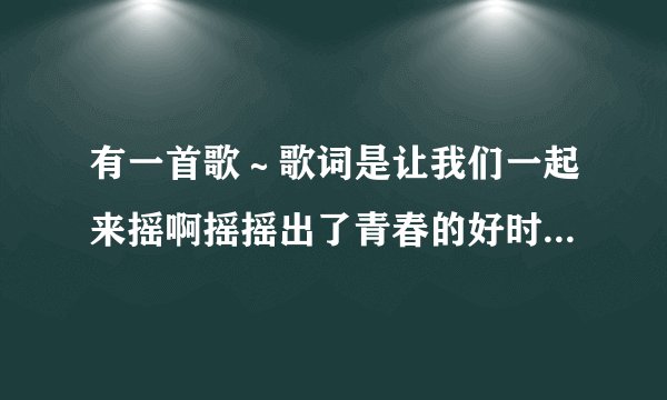 有一首歌～歌词是让我们一起来摇啊摇摇出了青春的好时光……叫什么歌？