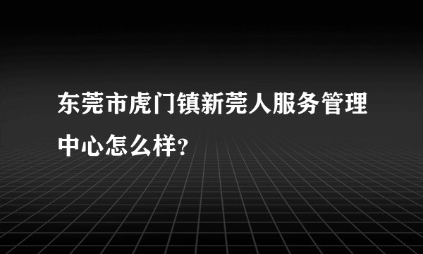 东莞市虎门镇新莞人服务管理中心怎么样？