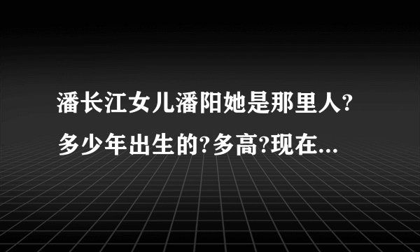 潘长江女儿潘阳她是那里人?多少年出生的?多高?现在读什么??