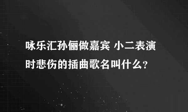 咏乐汇孙俪做嘉宾 小二表演时悲伤的插曲歌名叫什么？