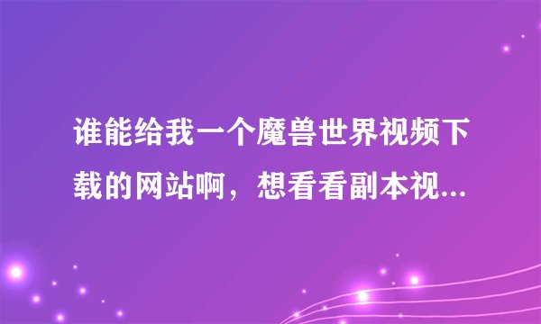 谁能给我一个魔兽世界视频下载的网站啊，想看看副本视频，谢谢各位好心人士啊