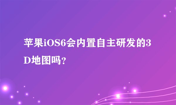 苹果iOS6会内置自主研发的3D地图吗？