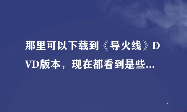 那里可以下载到《导火线》DVD版本，现在都看到是些电影版的