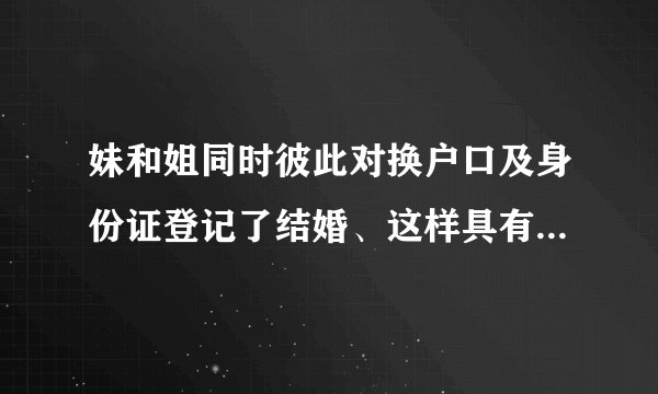 妹和姐同时彼此对换户口及身份证登记了结婚、这样具有法律效力吗？