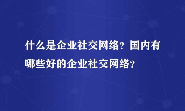 什么是企业社交网络？国内有哪些好的企业社交网络？