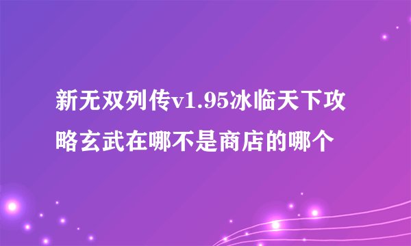 新无双列传v1.95冰临天下攻略玄武在哪不是商店的哪个