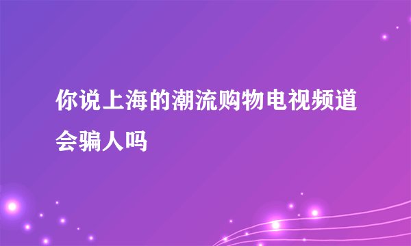 你说上海的潮流购物电视频道会骗人吗