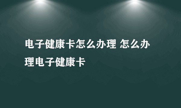 电子健康卡怎么办理 怎么办理电子健康卡