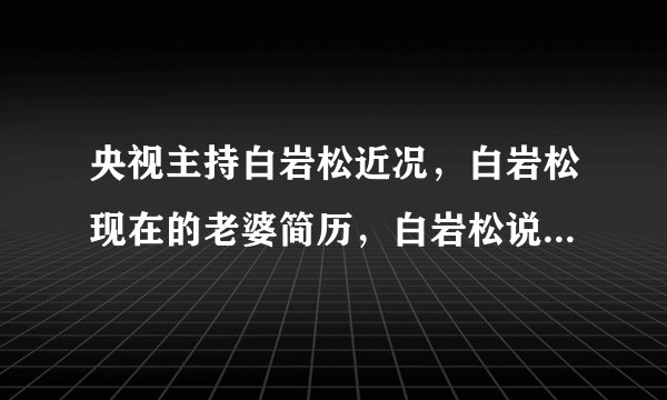 央视主持白岩松近况，白岩松现在的老婆简历，白岩松说什么了被停