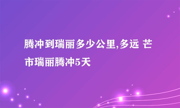 腾冲到瑞丽多少公里,多远 芒市瑞丽腾冲5天