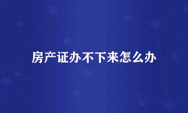 房产证办不下来怎么办