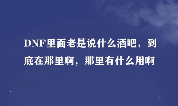DNF里面老是说什么酒吧，到底在那里啊，那里有什么用啊