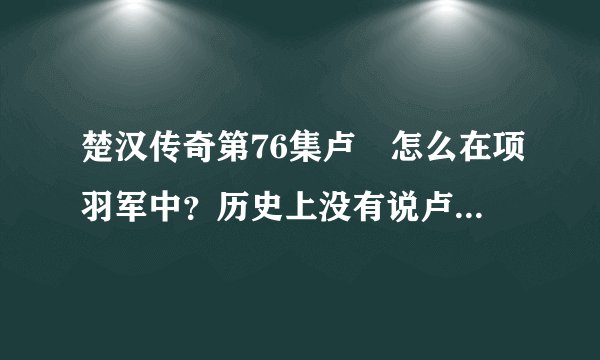 楚汉传奇第76集卢綄怎么在项羽军中？历史上没有说卢綄在这个时候叛变啊？具体怎么回事？求解。。。。。。