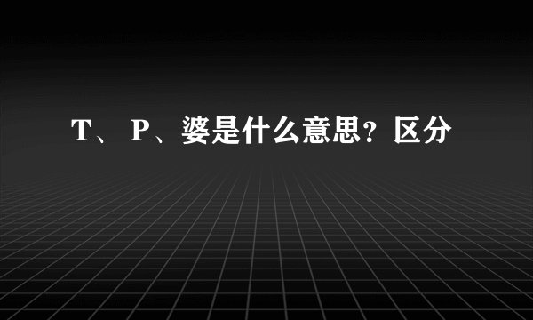 T、 P、婆是什么意思？区分